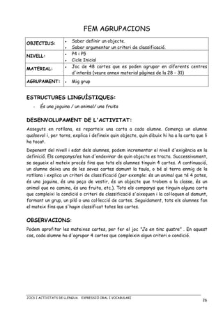 JOCS I ACTIVITATS DE LLENGUA. EXPRESSIÓ ORAL I VOCABULARI
26
FEM AGRUPACIONS
OBJECTIUS: • Saber definir un objecte.
• Saber argumentar un criteri de classificació.
NIVELL:
• P4 i P5
• Cicle Inicial
MATERIAL: • Joc de 48 cartes que es poden agrupar en diferents centres
d'interès (veure annex material pàgines de la 28 - 31)
AGRUPAMENT: • Mig grup
ESTRUCTURES LINGUÍSTIQUES:
- És una joguina / un animal/ una fruita
DESENVOLUPAMENT DE L'ACTIVITAT:
Asseguts en rotllana, es reparteix una carta a cada alumne. Comença un alumne
qualsevol i, per torns, explica i defineix quin objecte, quin dibuix hi ha a la carta que li
ha tocat.
Depenent del nivell i edat dels alumnes, podem incrementar el nivell d'exigència en la
definició. Els companys/es han d'endevinar de quin objecte es tracta. Successivament,
se segueix el mateix procés fins que tots els alumnes tinguin 4 cartes. A continuació,
un alumne deixa una de les seves cartes damunt la taula, o bé al terra enmig de la
rotllana i explica un criteri de classificació (per exemple: és un animal que té 4 potes,
és una joguina, és una peça de vestir, és un objecte que trobem a la classe, és un
animal que no camina, és una fruita, etc.). Tots els companys que tinguin alguna carta
que compleixi la condició o criteri de classificació s'aixequen i la col·loquen al damunt,
formant un grup, un piló o una col·lecció de cartes. Seguidament, tots els alumnes fan
el mateix fins que s'hagin classificat totes les cartes.
OBSERVACIONS:
Podem aprofitar les mateixes cartes, per fer el joc "Ja en tinc quatre" . En aquest
cas, cada alumne ha d'agrupar 4 cartes que compleixin algun criteri o condició.
 