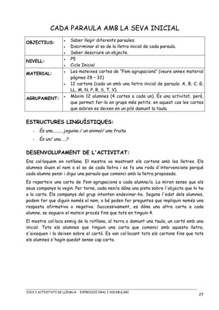 JOCS I ACTIVITATS DE LLENGUA. EXPRESSIÓ ORAL I VOCABULARI
27
CADA PARAULA AMB LA SEVA INICIAL
OBJECTIUS: • Saber llegir diferents paraules.
• Discriminar el so de la lletra inicial de cada paraula.
• Saber descriure un objecte.
NIVELL:
• P5
• Cicle Inicial
MATERIAL:
• Les mateixes cartes de “Fem agrupacions” (veure annex material
pàgines 28 – 32)
• 12 cartons (cada un amb una lletra inicial de paraula: A, B, C, G,
LL, M, N, P, R, S, T, V).
AGRUPAMENT:
• Màxim 12 alumnes (4 cartes a cada un). És una activitat, però,
que permet fer-la en grups més petits; en aquest cas les cartes
que sobren es deixen en un piló damunt la taula.
ESTRUCTURES LINGUÍSTIQUES:
- És una......... joguina / un animal/ una fruita
- És un/ una.....?
DESENVOLUPAMENT DE L'ACTIVITAT:
Ens col·loquem en rotllana. El mestre va mostrant els cartons amb les lletres. Els
alumnes diuen el nom o el so de cada lletra i es fa una roda d'intervencions perquè
cada alumne pensi i digui una paraula que comenci amb la lletra proposada.
Es reparteix una carta de Fem agrupacions a cada alumne/a. La miren sense que els
seus companys la vegin. Per torns, cada nen/a dóna una pista sobre l'objecte que hi ha
a la carta. Els companys del grup intenten endevinar-ho. Segons l'edat dels alumnes,
podem fer que diguin només el nom, o bé poden fer preguntes que impliquin només una
resposta afirmativa o negativa. Successivament, es dóna una altra carta a cada
alumne, se segueix el mateix procés fins que tots en tinguin 4.
El mestre col·loca enmig de la rotllana, al terra o damunt una taula, un cartó amb una
inicial. Tots els alumnes que tinguin una carta que comenci amb aquesta lletra,
s'aixequen i la deixen sobre el cartó. Es van col·locant tots els cartons fins que tots
els alumnes s'hagin quedat sense cap carta.
 