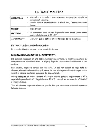 JOCS I ACTIVITATS DE LLENGUA. EXPRESSIÓ ORAL I VOCABULARI
28
LA FRASE MALEÏDA
OBJECTIUS: • Aprendre a treballar cooperativament en grup per assolir un
determinat objectiu.
• Saber repetir ordenadament, a nivell oral, l'estructura d'una
frase.
NIVELL: • Cicle Inicial
MATERIAL:
• 12 cartonets, cada un amb la paraula d'una frase (veure annex
material pàgines de la 33 - 37)
AGRUPAMENT: • Activitat que es pot fer en petits grups de 4 o 6 alumnes.
ESTRUCTURES LINGUÍSTIQUES:
Es treballarà l’estructura de cadascuna de les frases.
DESENVOLUPAMENT DE L'ACTIVITAT:
Els alumnes s'asseuen en una cadira formant una rotllana. El mestre reparteix els
cartonets entre tots els alumnes. Si el grup és petit, cada alumne/a tindrà dos o tres
cartons.
Cada alumne, llegeix la paraula del seu cartó. Un cop han acabat de llegir tots els
alumnes, el mestre els convida a què, sense dir res, s'asseguin a les cadires per ordre,
mirant el número que tenen a darrera del seu cartonet.
Un cop asseguts en ordre, l'alumne nº1 llegeix la seva paraula, seguidament el nº 2,
repeteix la paraula del nº1 i llegeix la seva. El nº 3 repetirà les paraules del nº1 i del nº
2 i llegirà la seva.
Tots els alumnes segueixen el mateix procés, fins que entre tots acaben de construir
la frase sencera.
 