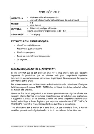 JOCS I ACTIVITATS DE LLENGUA. EXPRESSIÓ ORAL I VOCABULARI
31
COM SÓC JO ?
OBJECTIUS: • Conèixer millor els companys/es.
• Aprendre les estructures lingüístiques de cada situació.
NIVELL:
• P-5
• Cicle Inicial
MATERIAL: • Fitxa individual per a l'alumnat.
(veure annex material pàgines de la 50 - 52)
AGRUPAMENT: • Tot el grup
ESTRUCTURES LINGÜÍSTIQUES:
- Al matí em costa llevar-me
- M’avorreixo quan estic sol/a
- M’enfado quan perdo
- Deixo les coses als meus companys/es
- De vegades........
- ...
DESENVOLUPAMENT DE L'ACTIVITAT:
És una activitat que es pot plantejar amb tot el grup classe. Com que l'objectiu
important és possibilitar que els alumnes amb poca competència lingüística
interioritzin unes determinades estructures lingüístiques, és recomanable fer aquesta
activitat en petits grups.
Ens situem formant una rotllana. Repartim la fitxa individual a cada alumne. Expliquem
la fitxa assegurant-nos que TOTS i TOTES han entès què han de fer, sobretot on han
de marcar amb una creu.
Comencem l'activitat preguntant a un alumne (procurarem que sigui un alumne que
necessiti interioritzar les estructures lingüístiques que es treballen), que expliqui que
li suggereix el dibuix. Si els alumnes ja tenen una certa competència lectora (cicle
inicial) poden llegir la frase. Explica a quin requadre posarà la creu ("SÍ", "NO" o "A
VEGADES"), repetint la frase. És important que justifiqui la seva elecció.
Tots els alumnes fan el mateix en la seva fitxa. Un cop acabada la fitxa, el mestre
convida a que cada nen/a digui quina elecció ha fet en cada una de les situacions.
 