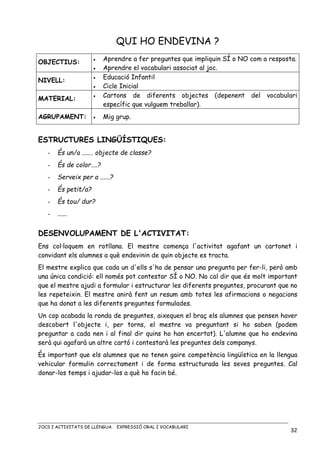 JOCS I ACTIVITATS DE LLENGUA. EXPRESSIÓ ORAL I VOCABULARI
32
QUI HO ENDEVINA ?
OBJECTIUS: • Aprendre a fer preguntes que impliquin SÍ o NO com a resposta.
• Aprendre el vocabulari associat al joc.
NIVELL:
• Educació Infantil
• Cicle Inicial
MATERIAL: • Cartons de diferents objectes (depenent del vocabulari
específic que vulguem treballar).
AGRUPAMENT: • Mig grup.
ESTRUCTURES LINGÜÍSTIQUES:
- És un/a ....... objecte de classe?
- És de color....?
- Serveix per a ......?
- És petit/a?
- És tou/ dur?
- ......
DESENVOLUPAMENT DE L'ACTIVITAT:
Ens col·loquem en rotllana. El mestre comença l'activitat agafant un cartonet i
convidant els alumnes a què endevinin de quin objecte es tracta.
El mestre explica que cada un d'ells s'ha de pensar una pregunta per fer-li, però amb
una única condició: ell només pot contestar SÍ o NO. No cal dir que és molt important
que el mestre ajudi a formular i estructurar les diferents preguntes, procurant que no
les repeteixin. El mestre anirà fent un resum amb totes les afirmacions o negacions
que ha donat a les diferents preguntes formulades.
Un cop acabada la ronda de preguntes, aixequen el braç els alumnes que pensen haver
descobert l'objecte i, per torns, el mestre va preguntant si ho saben (podem
preguntar a cada nen i al final dir quins ho han encertat). L'alumne que ho endevina
serà qui agafarà un altre cartó i contestarà les preguntes dels companys.
És important que els alumnes que no tenen gaire competència lingüística en la llengua
vehicular formulin correctament i de forma estructurada les seves preguntes. Cal
donar-los temps i ajudar-los a què ho facin bé.
 