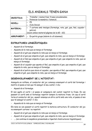 JOCS I ACTIVITATS DE LLENGUA. EXPRESSIÓ ORAL I VOCABULARI
34
ELS ANIMALS TENEN GANA
OBJECTIUS: • Treballar i memoritzar frases encadenades.
• Potenciar la memòria i l’atenció.
NIVELL:
• P5
• Cicle Inicial
MATERIAL: • 7 cartons amb imatges (formatge, rata, gat, gos, lleó, caçador i
policia).
(veure annex material pàgines de la 60 - 62)
AGRUPAMENT: • En petits grups (màxim 6 a 8 alumnes).
ESTRUCTURES LINGÜÍSTIQUES:
− Aquest és el formatge.
− Aquesta és la rata que es menja el formatge.
− Aquest és el gat que empaita la rata que es menja el formatge.
− Aquest és el gos que empaita el gat, que empaita la rata, que es menja el formatge.
− Aquest és el lleó que empaita el gos, que empaita el gat, que empaita la rata, que es
menja el formatge.
− Aquest és el caçador que apunta el lleó, que empaita el gos, que empaita el gat, que
empaita la rata, que es menja el formatge.
− Aquest és el policia que atura el caçador, que apunta el lleó, que empaita el gos, que
empaita el gat, que empaita la rata, que es menja el formatge.
DESENVOLUPAMENT DE L'ACTIVITAT:
Asseguts en rotllana, el conductor del joc comença ensenyant el cartó del formatge i
mentre el passa al nen que té assegut al seu costat, li diu:
− Aquest és el formatge.
El nen agafa el cartó i el passa al company/a del costat repetint la frase. Es van
passant el cartó amb el formatge repetint sempre la mateixa frase. Un cop el cartó
torna al conductor del joc, aquest ensenya un altre cartó amb una rata, el passa al nen
que té assegut al costat i li diu:
− Aquesta és la rata que es menja el formatge.
Els nens es van passant el cartó repetint la mateixa estructura. El conductor del joc
va ensenyant cartons i va repetint:
− Aquest és el gat que empaita la rata que es menja el formatge.
− Aquest és el gos que empaita el gat, que empaita la rata, que es menja el formatge.
− .... (es continua la seqüència presentada a l’apartat d’estructures lingüístiques).
 