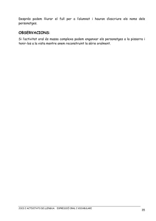 JOCS I ACTIVITATS DE LLENGUA. EXPRESSIÓ ORAL I VOCABULARI
35
Després podem lliurar el full per a l’alumnat i hauran d’escriure els noms dels
personatges.
OBSERVACIONS:
Si l’activitat oral és massa complexa podem enganxar els personatges a la pissarra i
tenir-los a la vista mentre anem reconstruint la sèrie oralment.
 