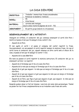 JOCS I ACTIVITATS DE LLENGUA. EXPRESSIÓ ORAL I VOCABULARI
36
LA CASA D’EN PERE
OBJECTIUS: • Treballar i memoritzar frases encadenades.
• Potenciar la memòria i l’atenció.
NIVELL:
• P5
• Cicle Inicial
MATERIAL: • cartons amb imatges.
(veure annex material pàgines de la 63 - 72)
AGRUPAMENT: • En petits grups (màxim 6 a 8 alumnes).
DESENVOLUPAMENT DE L'ACTIVITAT:
Asseguts en rotllana, el conductor del joc comença ensenyant el cartó d’en Pere i
mentre el passa al nen que té assegut al seu costat li diu:
− Aquest és en Pere.
El nen agafa el cartó i el passa al company del costat repetint la frase.
Successivament, es van passant el cartó repetint sempre la mateixa frase. Un cop el
cartó torna al conductor del joc, aquest ensenya un altre cartó amb el dibuix de la
casa, el passa al nen que té assegut al costat i li diu:
− Aquesta és la casa d’en Pere
Els nens es passen el cartó repetint la mateixa estructura. El conductor del joc va
ensenyant cartons i va repetint:
− Aquest és el formatge que hi ha a la casa d’en Pere
− Aquesta és la rata que es menja el formatge que hi ha a la casa d’en Pere
− Aquest és el gat que segueix la rata que es menja el formatge que hi ha a la casa
d’en Pere.
− Aquest és el gos que segueix al gat que segueix la rata que es menja el formatge
que hi ha a la casa d’en Pere.
− Aquest és en Pere, que lliga el gos que segueix el gat, que segueix la rata que es
menja el formatge que hi ha a la casa d’en Pere.
Després podem donar el full de l’alumne i escrivim els noms dels personatges. També
es poden fer les fitxes complementàries on es treballen cada frase del conte.
 