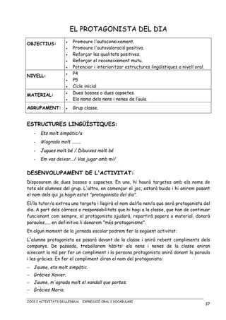 JOCS I ACTIVITATS DE LLENGUA. EXPRESSIÓ ORAL I VOCABULARI
37
EL PROTAGONISTA DEL DIA
OBJECTIUS: • Promoure l'autoconeixement.
• Promoure l'autovaloració positiva.
• Reforçar les qualitats positives.
• Reforçar el reconeixement mutu.
• Potenciar i interioritzar estructures lingüístiques a nivell oral.
NIVELL: • P4
• P5
• Cicle inicial
MATERIAL: • Dues bosses o dues capsetes.
• Els noms dels nens i nenes de l’aula.
AGRUPAMENT: • Grup classe.
ESTRUCTURES LINGÜÍSTIQUES:
- Ets molt simpàtic/a
- M’agrada molt ........
- Jugues molt bé / Dibuixes molt bé
- Em vas deixar.../ Vas jugar amb mi/
DESENVOLUPAMENT DE L'ACTIVITAT:
Disposarem de dues bosses o capsetes. En una, hi haurà targetes amb els noms de
tots els alumnes del grup. L'altra, en començar el joc, estarà buida i hi anirem posant
el nom dels qui ja hagin estat "protagonista del dia".
El/la tutor/a extreu una targeta i llegirà el nom del/la nen/a que serà protagonista del
dia. A part dels càrrecs o responsabilitats que hi hagi a la classe, que han de continuar
funcionant com sempre, el protagonista ajudarà, repartirà papers o material, donarà
paraules,.... en definitiva li donarem "més protagonisme".
En algun moment de la jornada escolar podrem fer la següent activitat:
L'alumne protagonista es posarà davant de la classe i anirà rebent compliments dels
companys. De passada, treballarem hàbits: els nens i nenes de la classe aniran
aixecant la mà per fer un compliment i la persona protagonista anirà donant la paraula
i les gràcies. En fer el compliment diran el nom del protagonista:
− Jaume, ets molt simpàtic.
− Gràcies Xavier.
− Jaume, m'agrada molt el xandall que portes.
− Gràcies Maria.
 