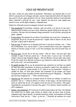 JOCS I ACTIVITATS DE LLENGUA. EXPRESSIÓ ORAL I VOCABULARI
4
JOCS DE PRESENTACIÓ
Als nens i nenes els costa saber-se presentar. Òbviament, els alumnes amb un cert
dèficit comunicatiu en la llengua vehicular, encara tenen més dificultats. És important
que a partir del joc vagin aprenent a fer-ho. Seria convenient dedicar-hi una estoneta
diària, sobretot a principi de curs i anar repetint els exercicis cada vegada que,
durant el curs, arriba algun company o companya nous.
Podem fer diferents exercicis asseguts formant una rotllana:
Ens presentem! El professor comença: amb una pilota a la mà diu el seu nom i
després llença la pilota a un nen o nena. Aleshores, aquest també diu el seu nom i fa
el mateix, fins que tots els alumnes s’hagin presentat. Va bé utilitzar una pilota de
goma – espuma.
El meu dibuix. Els alumnes fan un dibuix. El professor els recull tots i n’ensenya un,
preguntant de qui és. Un nen diu que és seu i l'agafa. Amb el dibuix a la mà, diu el
seu nom i explica què ha dibuixat.
Fem un tren. El mestre (o un alumne) està dret al mig de la rotllana i diu: -" Hola,
sóc en Mohamed. I tu, com et dius?". L'altre contesta dient el seu nom i després el
mestre el convida a pujar al tren. I així fins aconseguir que tots els nens facin un
tren.
Em pica aquí. Un nen diu al del seu costat: -“Em dic Joan i em pica aquí" (per
exemple el cap). El del seu costat diu: -" Es diu Joan i li pica el cap " (al mateix
temps li rasca el cap). Després afegeix: -"Em dic Mariam i em pica aquí" (una cama).
El nen del costat de la Mariam continua el joc (rascarà la cama de la Mariam i dirà
què li pica a ell), i així successivament.
El cabdell de llana. És un joc de presentació que consisteix en utilitzar un cabdell
de llana (que sigui consistent). La mestra es presenta i agafa l’inici del cabdell i el
llença a un alumne/a. Sense perdre el fil, cada un es va presentant i llençant el
cabdell de llana. Al final quan tothom s’ha presentat ha de quedar una figura
formada amb la llana. Es poden utilitzar altres estructures “M’agrada...”, “M’agrada
que els meus companys em ....” “Estic content/a quan...”
Apuntem bé. Els alumnes es col·loquen drets en forma de rotllana. La mestra es
presenta “Sóc la...” i llença la pilota a un nen/a, el nen s’ajup, i els dos nens/es que
estan al costat han de dir a la vegada el nom del nen qui té la pilota i s’ha ajupit.
Seguidament, es presenta el nen que s’ha ajupit i fa el mateix, llença la pilota a un
altre company/a.
Rodem i ens presentem. Es tracta que la mestra posa música de fons i els alumnes
van voltant per la classe, quan s’atura la música s’han de parar amb el primer
company/a que tinguin davant i es saluden (encaixar mans) i es presenten utilitzant
l’estructura “Hola, em dic...” “Hola, i jo em dic...” “Encantat de conèixer-te o molt
 