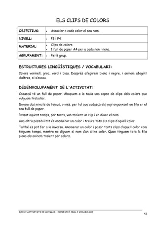 JOCS I ACTIVITATS DE LLENGUA. EXPRESSIÓ ORAL I VOCABULARI
41
ELS CLIPS DE COLORS
OBJECTIUS: • Associar a cada color el seu nom.
NIVELL: • P3 i P4
MATERIAL:
• Clips de colors
• 1 full de paper A4 per a cada nen i nena.
AGRUPAMENT: • Petit grup.
ESTRUCTURES LINGÜÍSTIQUES / VOCABULARI:
Colors vermell, groc, verd i blau. Després afegirem blanc i negre, i anirem afegint
d’altres, si s’escau.
DESENVOLUPAMENT DE L'ACTIVITAT:
Cadascú té un full de paper. Aboquem a la taula una capsa de clips dels colors que
vulguem treballar.
Donem dos minuts de temps, o més, per tal que cadascú els vagi enganxant en fila en el
seu full de paper.
Passat aquest temps, per torns, van traient un clip i en diuen el nom.
Una altra possibilitat és anomenar un color i treure tots els clips d’aquell color.
També es pot fer a la inversa. Anomenar un color i posar tants clips d’aquell color com
tinguem temps, mentre no diguem el nom d’un altre color. Quan tinguem tota la fila
plena els anirem traient per colors.
 