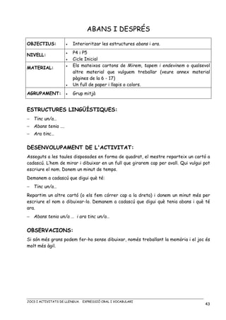 JOCS I ACTIVITATS DE LLENGUA. EXPRESSIÓ ORAL I VOCABULARI
43
ABANS I DESPRÉS
OBJECTIUS: • Interioritzar les estructures abans i ara.
NIVELL: • P4 i P5
• Cicle Inicial
MATERIAL:
• Els mateixos cartons de Mirem, tapem i endevinem o qualsevol
altre material que vulguem treballar (veure annex material
pàgines de la 6 - 17)
• Un full de paper i llapis o colors.
AGRUPAMENT: • Grup mitjà
ESTRUCTURES LINGÜÍSTIQUES:
− Tinc un/a…
− Abans tenia ….
− Ara tinc…
DESENVOLUPAMENT DE L'ACTIVITAT:
Asseguts a les taules disposades en forma de quadrat, el mestre reparteix un cartó a
cadascú. L’hem de mirar i dibuixar en un full que girarem cap per avall. Qui vulgui pot
escriure el nom. Donem un minut de temps.
Demanem a cadascú que digui què té:
− Tinc un/a…
Repartim un altre cartó (o els fem córrer cap a la dreta) i donem un minut més per
escriure el nom o dibuixar-lo. Demanem a cadascú que digui què tenia abans i què té
ara.
− Abans tenia un/a … i ara tinc un/a…
OBSERVACIONS:
Si són més grans podem fer-ho sense dibuixar, només treballant la memòria i el joc és
molt més àgil.
 