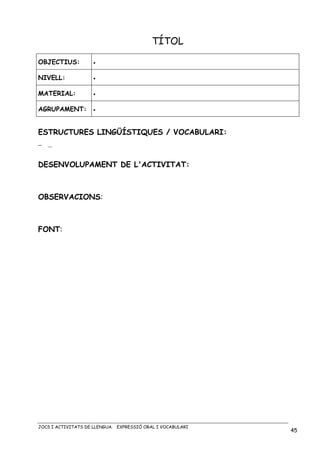 JOCS I ACTIVITATS DE LLENGUA. EXPRESSIÓ ORAL I VOCABULARI
45
TÍTOL
OBJECTIUS: •
NIVELL: •
MATERIAL: •
AGRUPAMENT: •
ESTRUCTURES LINGÜÍSTIQUES / VOCABULARI:
− …
DESENVOLUPAMENT DE L'ACTIVITAT:
OBSERVACIONS:
FONT:
 