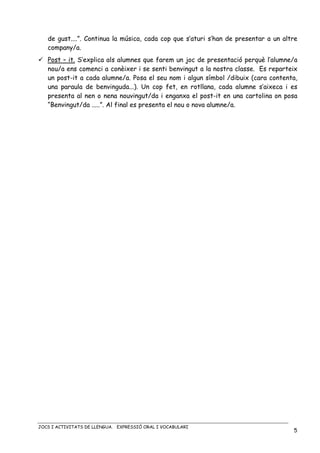 JOCS I ACTIVITATS DE LLENGUA. EXPRESSIÓ ORAL I VOCABULARI
5
de gust....”. Continua la música, cada cop que s’aturi s’han de presentar a un altre
company/a.
Post – it. S’explica als alumnes que farem un joc de presentació perquè l’alumne/a
nou/a ens comenci a conèixer i se senti benvingut a la nostra classe. Es reparteix
un post-it a cada alumne/a. Posa el seu nom i algun símbol /dibuix (cara contenta,
una paraula de benvinguda...). Un cop fet, en rotllana, cada alumne s’aixeca i es
presenta al nen o nena nouvingut/da i enganxa el post-it en una cartolina on posa
“Benvingut/da .....”. Al final es presenta el nou o nova alumne/a.
 