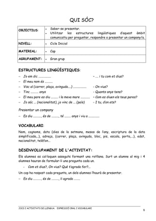 JOCS I ACTIVITATS DE LLENGUA. EXPRESSIÓ ORAL I VOCABULARI
6
QUI SÓC?
OBJECTIUS: • Saber-se presentar.
• Utilitzar les estructures lingüístiques d’aquest àmbit
comunicatiu per preguntar, respondre o presentar un company/a.
NIVELL: • Cicle Inicial
MATERIAL: • Cap
AGRUPAMENT: • Gran grup
ESTRUCTURES LINGÜÍSTIQUES:
− Jo em dic ................ – …. i tu com et dius?
− El meu nom és ..........
− Visc al (carrer, plaça, avinguda....) ................. - On vius?
− Tinc .......... anys - Quants anys tens?
− El meu pare es diu ......... i la meva mare ............ – Com es diuen els teus pares?
− Jo sóc ... (nacionalitat), jo vinc de ... (país) - I tu, d’on ets?
Presentar un company
− Es diu .........., és de ........., té ........ anys i viu a ..............
VOCABULARI:
Nom, cognoms, data (dies de la setmana, mesos de l’any, escriptura de la data
simplificada,..), adreça, (carrer, plaça, avinguda, bloc, pis, escala, porta,...), edat,
nacionalitat, telèfon...
DESENVOLUPAMENT DE L'ACTIVITAT:
Els alumnes es col·loquen asseguts formant una rotllana. Surt un alumne al mig i 4
alumnes hauran de formular-li una pregunta cada un.
- Com et dius?, On vius? Què t’agrada fer?...
Un cop ha respost cada pregunta, un dels alumnes l’haurà de presentar.
− Es diu .........., és de ........., li agrada ........
 