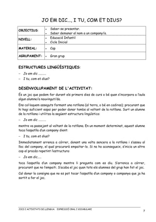 JOCS I ACTIVITATS DE LLENGUA. EXPRESSIÓ ORAL I VOCABULARI
7
JO EM DIC..., I TU, COM ET DIUS?
OBJECTIUS: • Saber-se presentar.
• Saber demanar el nom a un company/a.
NIVELL:
• Educació Infantil
• Cicle Inicial
MATERIAL: • Cap
AGRUPAMENT: • Gran grup
ESTRUCTURES LINGÜÍSTIQUES:
− Jo em dic .....…..
− I tu, com et dius?
DESENVOLUPAMENT DE L'ACTIVITAT:
És un joc que podem fer durant els primers dies de curs o bé quan s’incorpora a l’aula
algun alumne/a nouvingut/da.
Ens col·loquem asseguts formant una rotllana (al terra, o bé en cadires); procurant que
hi hagi suficient espai per poder donar tombs al voltant de la rotllana. Surt un alumne
de la rotllana i utilitza la següent estructura lingüística:
− Jo em dic .....…..
mentre va passejant al voltant de la rotllana. En un moment determinat, aquest alumne
toca l’espatlla d’un company dient:
− I tu, com et dius?
Immediatament arrenca a córrer, donant una volta sencera a la rotllana i s’asseu al
lloc del company, el qual procurarà empaitar-lo. Si no ho aconsegueix, s’inicia un altre
cop el procés repetint l’estructura:
− Jo em dic.....
toca l’espatlla d’un company mentre li pregunta com es diu. S’arrenca a córrer,
procurant que no l’empaiti. S’acaba el joc quan tots els alumnes del grup han fet el joc.
Cal donar la consigna que no es pot tocar l’espatlla d’un company o companya que ja ha
sortit a fer el joc.
 