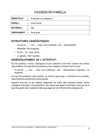 JOCS I ACTIVITATS DE LLENGUA. EXPRESSIÓ ORAL I VOCABULARI
8
PASSEIG EN PARELLA
OBJECTIUS: • Presentar un company/a.
NIVELL: • Cicle Inicial
MATERIAL: • Cap
AGRUPAMENT: • Gran grup
ESTRUCTURES LINGÜÍSTIQUES:
- Jo em dic ......., tinc ..... anys, visc a (adreça), i sóc ... (nacionalitat)
- M’agrada / No m’agrada...
- Es diu..., té... anys, és de...
- Li agrada.../ No li agrada...
DESENVOLUPAMENT DE L'ACTIVITAT:
Es fan parelles a l’atzar. Expliquem en què consisteix l’activitat: durant una estona
cada membre de la parella es presenta al seu company utilitzant l’estructura:
− Jo em dic ......., tinc ..... anys, visc a (adreça), i sóc ... (nacionalitat), m’agrada..., no
m’agrada...
Un cop s’ha presentat cada membre, es torna al gran grup i, col·locant-se en rotllana,
cada alumne/a presentarà la seva parella.
Aquesta activitat es pot ampliar (dependrà de l’edat dels alumnes) donant altres
consignes referides a la presentació: que diguin quin esport practiquen, quin joc és el
que els agrada més o qualsevol dada que pugui ser de l’interès dels companys/es.
 