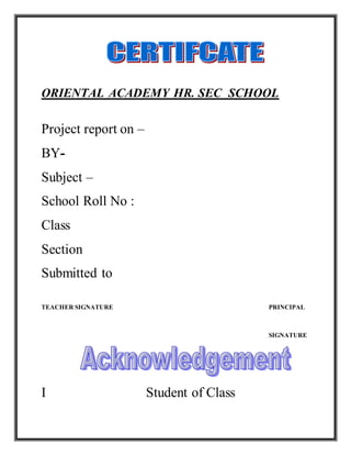 ORIENTAL ACADEMY HR. SEC SCHOOL
Project report on –
BY-
Subject –
School Roll No :
Class
Section
Submitted to
TEACHER SIGNATURE PRINCIPAL
SIGNATURE
I Student of Class
 