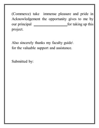 (Commerce) take immense pleasure and pride in
Acknowledgement the opportunity gives to me by
our principal for taking up this
project.
Also sincerely thanks my faculty guide
for the valuable support and assistance.
Submitted by:
 