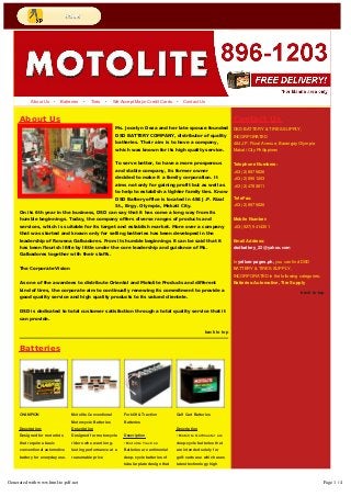 About Us • Batteries • Tires • We Accept Major Credit Cards • Contact Us 
About Us 
Ms. Jocelyn Deza and her late spouse founded 
DSD BATTERY COMPANY, distributor of quality 
batteries. Their aim is to have a company, 
which was known for its high quality service. 
To serve better, to have a more prosperous 
and stable company, its former owner 
decided to make it a family corporation. It 
aims not only for gaining profit but as well as 
to help to establish a tighter family ties. Know 
DSD Battery office is located in 484 J.P. Rizal 
St., Brgy. Olympia, Makati City. 
Contact Us 
DSD BATTERY & TIRES SUPPLY, 
INCORPORATED 
484 J.P. Rizal Avenue, Barangay Olympia 
Makati City Philippines 
Telephone Numbers: 
+63 (2) 8979826 
+63 (2) 8961203 
+63 (2) 4783811 
On its 6th year in the business, DSD can say that it has come a long way from its 
humble beginnings. Today, the company offers diverse ranges of products and 
services, which is suitable for its target and establish market. More over a company 
that was started and known only for selling batteries has been developed in the 
leadership of Rowena Galbadores. From its humble beginnings it can be said that it 
has been flourish little by little under the core leadership and guidance of Ms. 
Galbadores together with their staffs. 
The Corporate Vision 
As one of the awardees to distribute Oriental and Motolite Products and different 
kind of tires, the corporate aim to continually renewing its commitment to provide a 
good quality service and high quality products to its valued clientele. 
DSD is dedicated to total customer satisfaction through a total quality service that it 
can provide. 
back to top 
TeleFax: 
+63 (2) 8979826 
Mobile Number: 
+63 (927) 5414301 
Email Address: 
dsdbattery_22@yahoo.com 
In yellow-pages.ph, you can find DSD 
BATTERY & TIRES SUPPLY, 
INCORPORATED in the following categories: 
Batteries-Automotive, Tire Supply 
back to top 
CHAMPION 
Description: 
Designed for motorists 
that require a basic 
conventional automotive 
battery for everyday use. 
Application 
• For light commercial 
vehicles (taxi, mega taxi 
and PUJ) 
Motolite Conventional 
Motorcycle Batteries 
Description 
Designed for motorcycle 
riders who want long-lasting 
performance at a 
reasonable price 
Application 
Ideal for motocycles, 
scooters. 
• For light commercial 
Forklift & Traction 
Batteries 
Description 
• Motolite Traction 
Batteries are antimonial 
deep-cycle batteries of 
tubular plate design that 
ensure high output power 
to serve requirements of 
moving industrial 
equipments / vehicles that 
Golf Cart Batteries 
Description 
• Motolite Golfmaster are 
deep-cycle batteries that 
are intended solely for 
golf-carts use which uses 
latest technology high 
performance plates 
enabling them to 
withstand frequent and 
deep charge and discharge 
Batteries 
Generated with www.html-to-pdf.net Page 1 / 4 
 