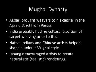 Mughal	
  Dynasty	
  
•  Akbar	
  	
  brought	
  weavers	
  to	
  his	
  capital	
  in	
  the	
  
Agra	
  district	
  from	
  Persia.	
  
•  India	
  probably	
  had	
  no	
  cultural	
  tradi%on	
  of	
  
carpet	
  weaving	
  prior	
  to	
  this.	
  
•  Na%ve	
  Indians	
  and	
  Chinese	
  ar%sts	
  helped	
  
shape	
  a	
  unique	
  Mughal	
  style.	
  
•  Jahangir	
  encouraged	
  ar%sts	
  to	
  create	
  
naturalis%c	
  (realis%c)	
  renderings.	
  
 