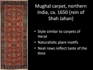 Mughal	
  carpet,	
  northern	
  
India,	
  ca.	
  1650	
  (rein	
  of	
  
Shah	
  Jahan)	
  
•  Style	
  similar	
  to	
  carpets	
  of	
  
Herat	
  
•  Naturalis%c	
  plant	
  mo%fs	
  
•  Neat	
  rows	
  reﬂect	
  taste	
  of	
  the	
  
%me	
  
 