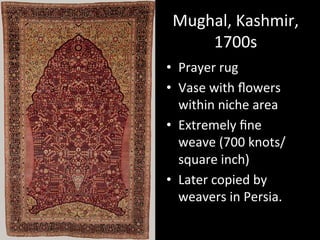 Mughal,	
  Kashmir,	
  
1700s	
  
•  Prayer	
  rug	
  
•  Vase	
  with	
  ﬂowers	
  
within	
  niche	
  area	
  
•  Extremely	
  ﬁne	
  
weave	
  (700	
  knots/
square	
  inch)	
  
•  Later	
  copied	
  by	
  
weavers	
  in	
  Persia.	
  
 
