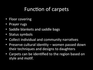 Func%on	
  of	
  carpets	
  
•  Floor	
  covering	
  
•  Prayer	
  rugs	
  
•  Saddle	
  blankets	
  and	
  saddle	
  bags	
  
•  Status	
  symbols	
  
•  Collect	
  individual	
  and	
  community	
  narra%ves	
  
•  Preserve	
  cultural	
  iden%ty	
  –	
  women	
  passed	
  down	
  
their	
  techniques	
  and	
  designs	
  to	
  daughters	
  
•  Carpets	
  can	
  be	
  iden%ﬁed	
  to	
  the	
  region	
  based	
  on	
  
style	
  and	
  mo%f.	
  
 