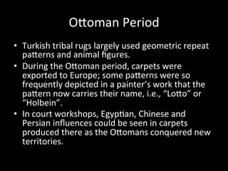 OVoman	
  Period	
  
•  Turkish	
  tribal	
  rugs	
  largely	
  used	
  geometric	
  repeat	
  
paVerns	
  and	
  animal	
  ﬁgures.	
  
•  During	
  the	
  OVoman	
  period,	
  carpets	
  were	
  
exported	
  to	
  Europe;	
  some	
  paVerns	
  were	
  so	
  
frequently	
  depicted	
  in	
  a	
  painter’s	
  work	
  that	
  the	
  
paVern	
  now	
  carries	
  their	
  name,	
  i.e.,	
  “LoVo”	
  or	
  
“Holbein”.	
  
•  In	
  court	
  workshops,	
  Egyp%an,	
  Chinese	
  and	
  
Persian	
  inﬂuences	
  could	
  be	
  seen	
  in	
  carpets	
  
produced	
  there	
  as	
  the	
  OVomans	
  conquered	
  new	
  
territories.	
  
 