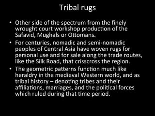 Tribal	
  rugs	
  
•  Other	
  side	
  of	
  the	
  spectrum	
  from	
  the	
  ﬁnely	
  
wrought	
  court	
  workshop	
  produc%on	
  of	
  the	
  
Safavid,	
  Mughals	
  or	
  OVomans.	
  
•  For	
  centuries,	
  nomadic	
  and	
  semi-­‐nomadic	
  
peoples	
  of	
  Central	
  Asia	
  have	
  woven	
  rugs	
  for	
  
personal	
  use	
  and	
  for	
  sale	
  along	
  the	
  trade	
  routes,	
  
like	
  the	
  Silk	
  Road,	
  that	
  crisscross	
  the	
  region.	
  
•  The	
  geometric	
  paVerns	
  func%on	
  much	
  like	
  
heraldry	
  in	
  the	
  medieval	
  Western	
  world,	
  and	
  as	
  
tribal	
  history	
  –	
  deno%ng	
  tribes	
  and	
  their	
  
aﬃlia%ons,	
  marriages,	
  and	
  the	
  poli%cal	
  forces	
  
which	
  ruled	
  during	
  that	
  %me	
  period.	
  
 