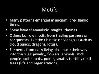 Mo%fs	
  
•  Many	
  paVerns	
  emerged	
  in	
  ancient,	
  pre-­‐Islamic	
  
%mes.	
  	
  
•  Some	
  have	
  shamanis%c,	
  magical	
  themes.	
  
•  Others	
  borrow	
  mo%fs	
  from	
  trading	
  partners	
  or	
  
conquerors,	
  like	
  the	
  Chinese	
  or	
  Mongols	
  (such	
  as	
  
cloud	
  bands,	
  dragons,	
  lotus).	
  	
  
•  Elements	
  from	
  daily	
  living	
  also	
  make	
  their	
  way	
  
into	
  the	
  rugs:	
  jewelry,	
  ﬂowers,	
  animals,	
  s%ck	
  
people,	
  coﬀee	
  pots,	
  pomegranates	
  (fer%lity)	
  and	
  
trees	
  (life	
  and	
  regenera%on).	
  
 