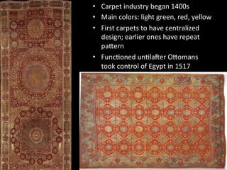 •  Carpet	
  industry	
  began	
  1400s	
  
•  Main	
  colors:	
  light	
  green,	
  red,	
  yellow	
  
•  First	
  carpets	
  to	
  have	
  centralized	
  
design;	
  earlier	
  ones	
  have	
  repeat	
  
paVern	
  
•  Func%oned	
  un%laWer	
  OVomans	
  
took	
  control	
  of	
  Egypt	
  in	
  1517	
  	
  
 