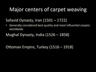 Major	
  centers	
  of	
  carpet	
  weaving	
  
Safavid	
  Dynasty,	
  Iran	
  (1501	
  –	
  1722)	
  
•  Generally	
  considered	
  best	
  quality	
  and	
  most	
  inﬂuen%al	
  carpets	
  
worldwide	
  
Mughal	
  Dynasty,	
  India	
  (1526	
  –	
  1858)	
  
	
  
OVoman	
  Empire,	
  Turkey	
  (1516	
  –	
  1918)	
  
 