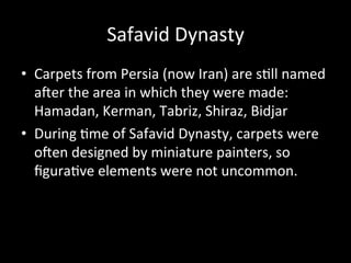 Safavid	
  Dynasty	
  
•  Carpets	
  from	
  Persia	
  (now	
  Iran)	
  are	
  s%ll	
  named	
  
aWer	
  the	
  area	
  in	
  which	
  they	
  were	
  made:	
  
Hamadan,	
  Kerman,	
  Tabriz,	
  Shiraz,	
  Bidjar	
  
•  During	
  %me	
  of	
  Safavid	
  Dynasty,	
  carpets	
  were	
  
oWen	
  designed	
  by	
  miniature	
  painters,	
  so	
  
ﬁgura%ve	
  elements	
  were	
  not	
  uncommon.	
  
 