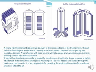 A strong rigid mechanical bracing must be given to the cores and coils of the transformers. This will 
help in minimizing the movement of the device and also prevents the device from getting any 
insulation damage. A transformer with good bracing will not produce any humming noise during its 
working and will also reduce vibration. 
A special housing platform must be provided for transformers. Usually, the device is placed in tightly-fitted 
sheet-metal tanks filled with special insulating oil. This oil is needed to circulate through the 
device and cool the coils. It is also responsible for providing the additional insulation for the device 
when it is left in the air. 
 