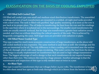 1. Oil Filled Self-Cooled Type 
Oil filled self cooled type uses small and medium-sized distribution transformers. The assembled 
windings and core of such transformers are mounted in a welded, oil-tight steel tanks provided 
with a steel cover. The tank is filled with purified, high quality insulating oil as soon as the core is 
put back at its proper place. The oil helps in transferring the heat from the core and the windings 
to the case from where it is radiated out to the surroundings. For smaller sized transformers the 
tanks are usually smooth surfaced, but for large size transformers a greater heat radiation area is 
needed, and that too without disturbing the cubical capacity of the tank. This is achieved by 
frequently corrugating the cases. Still larger sizes are provided with radiation or pipes. 
2. Oil Filled Water Cooled Type 
This type is used for much more economic construction of large transformers, as the above told 
self cooled method is very expensive. The same method is used here as well- the windings and the 
core are immersed in the oil. The only difference is that a cooling coil is mounted near the surface 
of the oil, through which cold water keeps circulating. This water carries the heat from the device. 
This design is usually implemented on transformers that are used in high voltage transmission 
lines. The biggest advantage of such a design is that such transformers do not require housing 
other than their own. This reduces the costs by a huge amount. Another advantage is that the 
maintenance and inspection of this type is only needed once or twice in a year. 
3. Air Blast Type 
This type is used for transformers that use voltages below 25,000 volts. The transformer is housed 
in a thin sheet metal box open at both ends through which air is blown from the bottom to the top. 
 