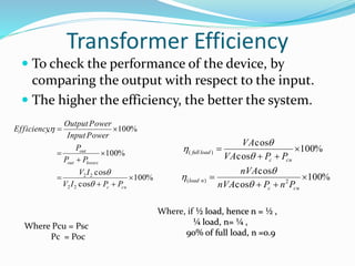 Transformer Efficiency 
 To check the performance of the device, by 
comparing the output with respect to the input. 
 The higher the efficiency, the better the system. 
OutputPower 
, 100% 
100% 
  
InputPower 
P 
out 
P P 
V I 
cos 
100% 
cos 
2 2 
2 2  
  
 
 
 
 
c cu 
out losses 
V I P P 
Ef f iciency 
 
 
 
100% 
VA 
VA P P 
nVA 
cos 
cos 
100% 
cos 
cos 
( ) 
( ) 2 
 
  
 
 
  
 
c cu 
load n 
c cu 
full load 
nVA  
P n P 
 
 
 
 
 
Where, if ½ load, hence n = ½ , 
¼ load, n= ¼ , 
90% of full load, n =0.9 
Where Pcu = Psc 
Pc = Poc 
 