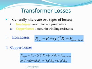 Transformer Losses 
 Generally, there are two types of losses; 
i. Iron losses :- occur in core parameters 
ii. Copper losses :- occur in winding resistance 
i. Iron Losses 
ii Copper Losses 
iron c c c opencircuit P  P  I R  P 2 ( ) 
    
copper cu short circuit 
02 
P P I R I R P 
2 
( ) ( ) 
01 2 
2 
1 
2 
2 
1 2 
2 
1 
, ( ) ( ) 
or if referred P I R I R 
cu 
  
Chetan Upadhyay 
 