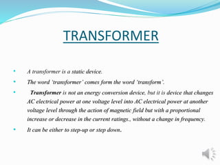 TRANSFORMER 
• A transformer is a static device. 
• The word ‘transformer’ comes form the word ‘transform’. 
• Transformer is not an energy conversion device, but it is device that changes 
AC electrical power at one voltage level into AC electrical power at another 
voltage level through the action of magnetic field but with a proportional 
increase or decrease in the current ratings., without a change in frequency. 
• It can be either to step-up or step down. 
 