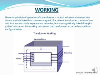 The main principle of operation of a transformer is mutual inductance between two 
circuits which is linked by a common magnetic flux. A basic transformer consists of two 
coils that are electrically separate and inductive, but are magnetically linked through a 
path of reluctance. The working principle of the transformer can be understood from 
the figure below 
WORKING OF TRANSFORMER 
WORKING 
 