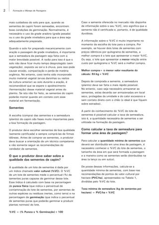 2

Formação e Manejo de Pastagens

mais cuidadoso do solo para que, quando as
sementes de capim forem semeadas, encontrem
boas condições de germinação. Normalmente, é
necessário o uso da grade aradora (grade pesada)
ou o uso da grade niveladora para que a área seja
adequadamente preparada.
Quando o solo for preparado mecanicamente com
aração e passagem de grade niveladora, é importante
que a semeadura da pastagem seja feita com a
maior brevidade possível. A razão para isso é que o
solo não deve ficar muito tempo desprotegido (sem
vegetação), exposto ao sol e à chuva, pois isso pode
causar erosão, compactação e perda de matéria
orgânica. No entanto, caso tenha sido incorporado
muito material vegetal (ervas daninhas ou restos
da cultura anterior) ao solo durante a aração, é
recomendável que se espere o apodrecimento
(fermentação) desse material vegetal antes do
plantio. Se isto não for feito, as sementes do capim
poderão morrer quando em contato com esse
material em fermentação.

Sementes
A escolha (compra) das sementes e a semeadura
(plantio) do capim são fases muito importantes para
a boa formação da pastagem.
O produtor deve escolher sementes de boa qualidade
(semente certificada) e sempre comprá-las de firmas
idôneas. Antes de comprar as sementes, o produtor
deve buscar a orientação de um técnico competente
e não somente seguir as recomendações do
vendedor de sementes.

O que o produtor deve saber sobre a
qualidade das sementes de capim?
A qualidade de um lote de sementes é dada por
um índice chamado valor cultural (%VC). O %VC
de um lote de sementes mede o percentual (%) de
sementes puras capazes de germinar desse lote.
Esse índice é calculado com base na percentagem
de pureza física (que indica o percentual de
contaminação do lote de sementes, por sementes de
outras espécies ou resíduos inertes, como terra) e na
percentagem de germinação (que indica o percentual
de sementes puras que poderão germinar e produzir
plantas normais) do lote.
%VC = (% Pureza x % Germinação) ÷ 100

Caso a semente oferecida no mercado não disponha
de informação sobre o seu %VC, isto significa que a
semente não é certificada e, portanto, é de qualidade
duvidosa.
A informação sobre o %VC é muito importante no
momento da escolha do lote para a compra. Por
exemplo, se houver dois lotes de sementes com
preços idênticos por quilograma de sementes, a
melhor compra é o lote que apresentar o maior %VC.
Ou seja, o lote que apresentar a menor relação entre
custo por quilograma e %VC será a melhor compra.
Melhor compra= o menor valor resultante do
cálculo: R$/kg ÷ %VC
Depois de comprada a semente, a semeadura
(plantio) deve ser feita o mais rápido possível.
No entanto, caso seja necessário armazenar as
sementes, estas deverão ser armazenadas em local
seco, protegidas da umidade e do calor excessivo e
sem contato direto com o chão (o ideal é que fiquem
sobre estrados).
A partir do conhecimento do %VC do lote de
sementes é possível calcular a taxa de semeadura,
isto é, a quantidade necessária de sementes a ser
utilizada na formação da pastagem.

Como calcular a taxa de semeadura para
formar uma área de pastagem?
Para calcular a quantidade mínima de sementes que
deverá ser distribuída em uma área de pastagem, é
necessário conhecer o %VC do lote de sementes, o
tamanho da área em que será formada a pastagem
e a maneira como as sementes serão distribuídas na
área (a lanço ou em sulco).
De posse dessas informações, calcula-se a
quantidade mínima de sementes, com base nas
recomendações de pontos de valor cultural por
hectare (PVC/ha), apresentados na Tabela 1,
divididas pelo %VC do lote.
Taxa mínima de semeadura (kg de sementes por
hectare) = PVC/ha ÷ %VC

 