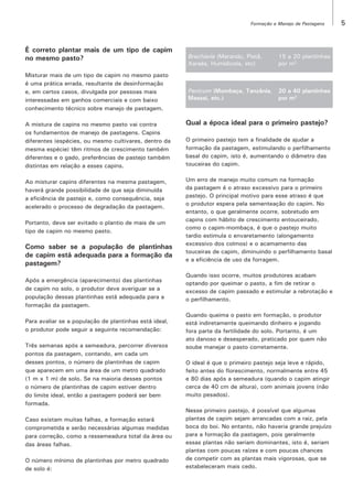 Formação e Manejo de Pastagens

É correto plantar mais de um tipo de capim
no mesmo pasto?
Misturar mais de um tipo de capim no mesmo pasto
é uma prática errada, resultante de desinformação
e, em certos casos, divulgada por pessoas mais
interessadas em ganhos comerciais e com baixo
conhecimento técnico sobre manejo de pastagem.

Brachiaria (Marandu, Piatã,
Xaraés, Humidicola, etc)

15 a 20 plantinhas
por m2

Panicum (Mombaça, Tanzânia,
Massai, etc.)

20 a 40 plantinhas
por m2

A mistura de capins no mesmo pasto vai contra
os fundamentos de manejo de pastagens. Capins
diferentes (espécies, ou mesmo cultivares, dentro da
mesma espécie) têm ritmos de crescimento também
diferentes e o gado, preferências de pastejo também
distintas em relação a esses capins.

Qual a época ideal para o primeiro pastejo?

Ao misturar capins diferentes na mesma pastagem,
haverá grande possibilidade de que seja diminuída
a eficiência de pastejo e, como consequência, seja
acelerado o processo de degradação da pastagem.

Um erro de manejo muito comum na formação
da pastagem é o atraso excessivo para o primeiro
pastejo. O principal motivo para esse atraso é que
o produtor espera pela sementeação do capim. No
entanto, o que geralmente ocorre, sobretudo em
capins com hábito de crescimento entouceirado,
como o capim-mombaça, é que o pastejo muito
tardio estimula o envaretamento (alongamento
excessivo dos colmos) e o acamamento das
touceiras de capim, diminuindo o perfilhamento basal
e a eficiência de uso da forragem.

Portanto, deve ser evitado o plantio de mais de um
tipo de capim no mesmo pasto.

Como saber se a população de plantinhas
de capim está adequada para a formação da
pastagem?
Após a emergência (aparecimento) das plantinhas
de capim no solo, o produtor deve averiguar se a
população dessas plantinhas está adequada para a
formação da pastagem.
Para avaliar se a população de plantinhas está ideal,
o produtor pode seguir a seguinte recomendação:
Três semanas após a semeadura, percorrer diversos
pontos da pastagem, contando, em cada um
desses pontos, o número de plantinhas de capim
que aparecem em uma área de um metro quadrado
(1 m x 1 m) de solo. Se na maioria desses pontos
o número de plantinhas de capim estiver dentro
do limite ideal, então a pastagem poderá ser bem
formada.
Caso existam muitas falhas, a formação estará
comprometida e serão necessárias algumas medidas
para correção, como a ressemeadura total da área ou
das áreas falhas.
O número mínimo de plantinhas por metro quadrado
de solo é:

O primeiro pastejo tem a finalidade de ajudar a
formação da pastagem, estimulando o perfilhamento
basal do capim, isto é, aumentando o diâmetro das
touceiras do capim.

Quando isso ocorre, muitos produtores acabam
optando por queimar o pasto, a fim de retirar o
excesso de capim passado e estimular a rebrotação e
o perfilhamento.
Quando queima o pasto em formação, o produtor
está indiretamente queimando dinheiro e jogando
fora parte da fertilidade do solo. Portanto, é um
ato danoso e desesperado, praticado por quem não
soube manejar o pasto corretamente.
O ideal é que o primeiro pastejo seja leve e rápido,
feito antes do florescimento, normalmente entre 45
e 80 dias após a semeadura (quando o capim atingir
cerca de 40 cm de altura), com animais jovens (não
muito pesados).
Nesse primeiro pastejo, é possível que algumas
plantas de capim sejam arrancadas com a raiz, pela
boca do boi. No entanto, não haveria grande prejuízo
para a formação da pastagem, pois geralmente
essas plantas não seriam dominantes, isto é, seriam
plantas com poucas raízes e com poucas chances
de competir com as plantas mais vigorosas, que se
estabeleceram mais cedo.

5

 
