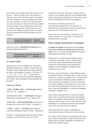 Formação e Manejo de Pastagens

de forragem, por unidade animal de bovinos (1 UA
bovino = 450 kg de peso vivo). Para ovinos ou
caprinos, esse valor é 4% de consumo de matéria
seca de forragem por dia, por quilograma de peso
vivo. Por exemplo, um ovino com 16 kg de peso
vivo teria um consumo diário de 0,64 kg de matéria
seca de forragem. Uma unidade animal de ovinos
ou caprinos corresponde a 240 kg de peso vivo,
portanto uma unidade animal de ovino ou caprino
consome diariamente 9,6 kg de matéria seca de
forragem.
Equação Consumo de forragem no Consumo
3
período (kg/UA/período)= diário x período
Calcula-se então a capacidade de suporte para o
período desejado (Equação 4).
Equação Capacidade de suporte da Equação 2 ÷
4
pastagem (UA/ha)=
Equação 3
Um exemplo prático:
Supondo que em uma pastagem de capim-piatã
(Brachiaria brizantha cv. Piatã) a massa média de
forragem verde colhida dentro do metro quadrado,
em quatro amostragens, foi igual a 1,325 kg (1,2
+ 1,4 + 1,5 + 1,2 = 5,3 ÷ 4), qual seria a
capacidade de suporte estimada dessa pastagem
em 30 dias, caso a pastagem fosse pastejada por
bovinos?
Vamos aos cálculos:
1,325 x 10.000 x 0,25 = 3.312,5 kg/ha (Massa
seca em 1 ha – Equação 1).
3.312,5 x 0,7 x 0,5 = 1.159,4 kg/ha (Forragem
disponível e consumível em 1 ha – Equação 2).
11,25 x 30 = 337,5 kg/UA/30 dias (Consumo de
forragem por uma UA em 30 dias – Equação 3).
1.159,4 ÷ 337,5= 3,4 UA/ha (Capacidade de
suporte da pastagem durante 30 dias – Equação 4).
Portanto, a capacidade estimada de suporte dessa
pastagem, durante 30 dias, seria 3,4 UA/ha.

O produtor deve estar ciente que o cálculo acima é
teórico e serve apenas para dar uma orientação geral
sobre o potencial da pastagem em termos de taxa de
lotação (capacidade de suporte da pastagem).
Na prática, há fatores que devem ser
constantemente observados. Por exemplo, há
diferenças de crescimento do pasto de acordo com a
época do ano, a fertilidade do solo, etc.
Além disso, o animal modifica o seu peso com o
tempo, devendo, por essa razão, o consumo ser
temporariamente ajustado.

Como manejar corretamente a pastagem?
O manejo do pastejo nada mais é do que a forma
com que se permite aos animais terem acesso ao
pasto. Isto é, o controle da quantidade de animais e
do período de descanso do pasto.
Cada capim tem características próprias quanto
à tolerância ao pastejo, isto é, a desfolhação e
ao pisoteio. Essas características são também
fortemente influenciadas pelas condições do
ambiente como fertilidade e umidade do solo,
temperatura do ar e luz.
Portanto, como já discutido, a capacidade do pasto
em produzir alimento (forragem) para o gado varia de
acordo com o local e o período do ano. A razão disso
é que as condições ambientais podem também ser
muito variáveis entre regiões, ou mesmo dentro de
uma mesma região ou propriedade rural. Isso ocorre
por causa das características naturais de solo e do
clima e das particularidades no manejo da pastagem
(adubação, irrigação, etc.).
Pelas razões expostas acima, as taxas de lotação,
assim como os períodos de descanso da pastagem,
devem ser ajustados periodicamente, não podendo,
portanto, serem fixos. O que vai determinar as taxas
de lotação e os períodos de descanso da pastagem
será o ritmo de crescimento das plantas.
Uma forma eficaz de avaliar a capacidade de
crescimento do pasto é observar a altura do pasto.
Na Tabela 7 estão listadas recomendações de altura
para entrada (pré-pastejo) e saída (pós-pastejo) para
alguns capins, quando manejados em sistema de
pastejo sob lotação rotativa.

7

 