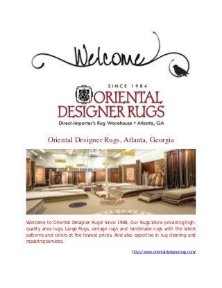 Oriental Designer Rugs, Atlanta, Georgia
Welcome to Oriental Designer Rugs! Since 1984, Our Rugs Store providing high-
quality area rugs, Large Rugs, vintage rugs and handmade rugs with the latest
patterns and colors at the lowest prices. And also expertise in rug cleaning and
repairing services.
http://www.orientaldesignerrugs.com/
 