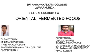 ORIENTAL FERMENTED FOODS
SRI PARAMAKALYANI COLLEGE
ALWARKURICHI
FOOD MICROBIOLOGY
SUBMITTED BY
Mr.E.MARI KARTHICK
II MSc MICROBIOLOGY
20367SRI PARAMAKALYANI COLLEGE
ALWARKURICHI
SUBMITTED BY
DR.C.MARIAPPAN
ASSISTANT PROFESSOR
DEPARTMENT OF MICROBIOLOGY
SRI PARAMAKALYANI COLLEGE
ALWARKURICHI
 