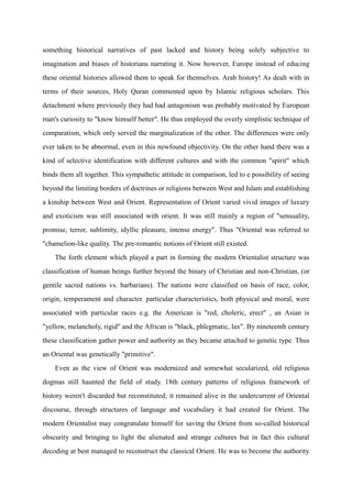 something historical narratives of past lacked and history being solely subjective to
imagination and biases of historians narrating it. Now however, Europe instead of educing
these oriental histories allowed them to speak for themselves. Arab history! As dealt with in
terms of their sources, Holy Quran commented upon by Islamic religious scholars. This
detachment where previously they had had antagonism was probably motivated by European
man's curiosity to "know himself better". He thus employed the overly simplistic technique of
comparatism, which only served the marginalization of the other. The differences were only
ever taken to be abnormal, even in this newfound objectivity. On the other hand there was a
kind of selective identification with different cultures and with the common "spirit" which
binds them all together. This sympathetic attitude in comparison, led to e possibility of seeing
beyond the limiting borders of doctrines or religions between West and Islam and establishing
a kinship between West and Orient. Representation of Orient varied vivid images of luxury
and exoticism was still associated with orient. It was still mainly a region of "sensuality,
promise, terror, sublimity, idyllic pleasure, intense energy". Thus "Oriental was referred to
"chamelion-like quality. The pre-romantic notions of Orient still existed.
    The forth element which played a part in forming the modern Orientalist structure was
classification of human beings further beyond the binary of Christian and non-Christian, (or
gentile sacred nations vs. barbarians). The nations were classified on basis of race, color,
origin, temperament and character. particular characteristics, both physical and moral, were
associated with particular races e.g. the American is "red, choleric, erect" , an Asian is
"yellow, melancholy, rigid" and the African is "black, phlegmatic, lax". By nineteenth century
these classification gather power and authority as they became attached to genetic type. Thus
an Oriental was genetically "primitive".
    Even as the view of Orient was modernized and somewhat secularized, old religious
dogmas still haunted the field of study. 18th century patterns of religious framework of
history weren't discarded but reconstituted; it remained alive in the undercurrent of Oriental
discourse, through structures of language and vocabulary it had created for Orient. The
modern Orientalist may congratulate himself for saving the Orient from so-called historical
obscurity and bringing to light the alienated and strange cultures but in fact this cultural
decoding at best managed to reconstruct the classical Orient. He was to become the authority
 