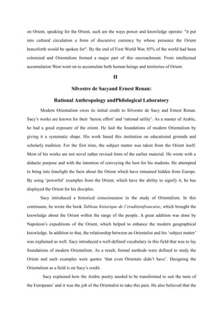 on Orient, speaking for the Orient, such are the ways power and knowledge operate: "it put
into cultural circulation a form of discursive currency by whose presence the Orient
henceforth would be spoken for". By the end of First World War, 85% of the world had been
colonized and Orientalism formed a major part of this encroachment. From intellectual
accumulation West went on to accumulate both human beings and territories of Orient.

                                                 II

                          Silvestre de Sacyand Ernest Renan:

               Rational Anthropology andPhilological Laboratory
       Modern Orientalism owes its initial credit to Silvestre de Sacy and Ernest Renan.
Sacy‟s works are known for their „heroic effort‟ and „rational utility‟. As a master of Arabic,
he had a good exposure of the orient. He laid the foundations of modern Orientalism by
giving it a systematic shape. His work based this institution on educational grounds and
scholarly tradition. For the first time, the subject matter was taken from the Orient itself.
Most of his works are not novel rather revised form of the earlier material. He wrote with a
didactic purpose and with the intention of conveying the best for his students. He attempted
to bring into limelight the facts about the Orient which have remained hidden from Europe.
By using „powerful‟ examples from the Orient, which have the ability to signify it, he has
displayed the Orient for his disciples.
       Sacy introduced a historical consciousness in the study of Orientalism. In this
continuum, he wrote the book Tableau historique de l’eruditionfrancaise, which brought the
knowledge about the Orient within the range of the people. A great addition was done by
Napoleon‟s expeditions of the Orient, which helped to enhance the modern geographical
knowledge. In addition to that, the relationship between an Orientalist and his „subject matter‟
was explained as well. Sacy introduced a well-defined vocabulary in this field that was to lay
foundations of modern Orientalism. As a result, formal methods were defined to study the
Orient and such examples were quotes „that even Orientals didn‟t have‟. Designing the
Orientalism as a field is on Sacy‟s credit.
         Sacy explained how the Arabic poetry needed to be transformed to suit the taste of
the Europeans‟ and it was the job of the Orientalist to take this pain. He also believed that the
 