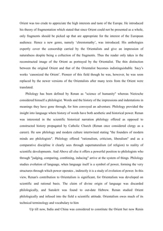 Orient was too crude to appreciate the high interests and taste of the Europe. He introduced
his theory of fragmentation which stated that since Orient could not be presented as a whole,
only fragments should be picked up that are appropriate for the interest of the European
audience. Hence a new genre, namely „chrestomathy‟, was introduced. His anthologies
expertly cover the censorship carried by the Orientalists and give an impression of
naturalness despite being a collection of the fragments. Thus the reader only takes in the
reconstructed image of the Orient as portrayed by the Orientalist. The thin distinction
between the original Orient and that of the Orientalist becomes indistinguishable. Sacy‟s
works „canonized the Orient‟. Pioneer of this field though he was, however, he was soon
replaced by the newer versions of the Orientalists after many texts from the Orient were
translated.
    Philology has been defined by Renan as "science of humanity" whereas Nietzsche
considered himself a philologist. Words and the history of the impressions and indentations in
meanings they have gone through, for him conveyed an adventure. Philology provided the
insight into language where history of words have both aesthetic and historical power. Renan
was interested in the scientific historical narration philology offered as opposed to
constructed history propagated by Catholic Church (Renan once considered clergy as a
career). He saw philology and modern culture intertwined stating "the founders of modern
minds are philologists". Philology offered "rationalism, criticism, liberalism" and as a
comparative discipline it clearly sees through supernaturalism (of religion) to reality of
scientific developments. And Above all else it offers a powerful position to philologists who
through "judging, comparing, combining, inducing" arrive at the system of things. Philology
studies evolution of language, when language itself is a symbol of power, forming the very
structures through which power operates , indirectly it is a study of evolution of power. In this
view, Renan's contribution to Orientalism is significant, for Orientalism was developed on
scientific and rational basis. The claim of divine origin of language was discarded
philologically, and Sanskrit was found to out-date Hebrew. Renan studied Orient
philologically and infused into the field a scientific attitude. Orientalism owes much of its
technical terminology and vocabulary to him
       Up till now, India and China was considered to constitute the Orient but now Renin
 