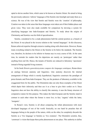 opted to devise another form, which came to be known as Semitic Orient. He aimed to bring
the previously unknown „inferior‟ languages of the Semitic into limelight and study them as a
science. He was of the view that Semite and Semitic were the „creation‟ of philosophy.
Creation was taken in the sense that these languages were taken out of their hidden places and
given voice. They were also made available for comparison by devising a system for
classifying languages into Indo-European and Semitic. To study about the origins of
Christianity and Semitics was his field of specialization.
    Semitic, considered to be a crude phenomenon held the central position as a branch of
the Orient. It was placed in the inverse relation to the „normal languages‟. In this discourse,
Renan achieved expertise through extensive reading along with observation. However, Renan
treats everything related to the Orient or the Semitic to be below the standards. The Semitic
was, therefore, he declares to be inferior to human race in every course of life. At the same
time, he reminds his readers that his depictions are merely on „prototypes‟ rather than
anything from real life. Hence, the tenants of Semitic are reduced to laboratory „specimens‟
instead of being regarded living creatures.
    In his book Histoire generaleetsysteme compare des languages semitiques, Renan draws
an analogy between anatomy and linguistics. Like anatomy discovers the internal
arrangement of things which is mostly hypothetical, linguistics constructs the paradigm of
proto-Sematic and Proto-Indo-European. They are the products of laboratory available in the
exaggerated form for the public. The Orientalists take out only those examples of the Orient
which depict their inferiority and then use it as a base to give their verdict on it. Since
linguistics does not have the ability to classify like anatomy, it uses the binary structure of
comparative nature for this purpose. This makes the Indo-European and the Semitic stand in
contrast to each other where the former is more live; in fact, „organic‟ while the latter,
„inorganic‟.
    In Renan‟s view, Semitic is all about comparing the infant phenomenon with more
developed languages of rest of the world. Ironically, on one hand he preaches that all
languages belong to the people of the nature, while on the other, he completely discards the
Semitic as a „live language‟ or Semites as „live creatures‟. The Orientalist scientist, thus,
„constructs‟ a vision that keeps these polar phenomenon at one place. This authority to define
 