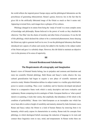the world reflects the imperial power Europe enjoys and the philological laboratories are the
powerhouse of generating ethnocentrism. Renan‟s genius, however, lies in the fact that he
gives life to the artificially fabricated image of the Orient so much so that it seems real.
Appearing in textual form, such images have a glimpse of live cultures.
    Philology changed in its nature from being the „study of words‟ to a more complex arena
of knowledge and philosophy. Renan believed in the power of words as they shackled the
otherwise „free Man‟ into the chains of morality and other forms of awareness. It was the lab
of this philology, which declared the culture to be a constructed phenomenon, hence denying
the Orient any right to generate itself on its own. It was the philological laboratory that Renan
introduced new aspects of culture and society but added to the lucidity in the subject matter
of the Orient and gave it a scholarly shape. However, this lab failed to maintain an objective
view in the presence of its sense of superiority.

                                               III

                         Oriental Residenceand Scholarship:

               The Requirements ofLexicography and Imagination
Renan‟s views of Oriental Semite belong, less to prejudice and common anti-Semitism and
more too scientific Oriental philology. Both Renan and Saucy‟s works observe the way
cultural generalization had begun to acquire a new phase of scientific statement and
corrective study. Modern Orientalism defines its subject matter in a viselike grip which held a
power to sustain everything. Thus a new vocabulary and its function developed and placed
Orient in a comparative frame work which is rarely descriptive and more evaluative and
explanatory. Renan comparing involve analogies of Indo- European families as „what a pencil
sketch is to painting, it lacks that variety, that amplitude, that abundance of life which is the
condition of perfectibility‟. Renan view Indo-Europeans as an incomplete race which has
never been able to achieve height of sensibility and maturity attained by Indo-Germanic races.
Renan and Saucy reduce the Orient to a kind of human flatness by removing from it its
humanity, which easily expose its characteristics to scrutiny. Renan took his concepts from
philology, in which ideological beliefs encourage the reduction of language to its roots and
connect these linguistics roots to race, mind, and temperament. In Renan works there are
 