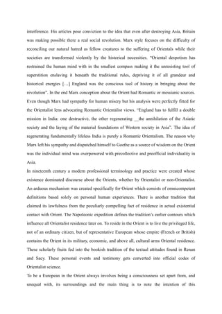 interference. His articles pose conviction to the idea that even after destroying Asia, Britain
was making possible there a real social revolution. Marx style focuses on the difficulty of
reconciling our natural hatred as fellow creatures to the suffering of Orientals while their
societies are transformed violently by the historical necessities. “Oriental despotism has
restrained the human mind with in the smallest compass making it the unresisting tool of
superstition enslaving it beneath the traditional rules, depriving it of all grandeur and
historical energies […] England was the conscious tool of history in bringing about the
revolution”. In the end Marx conception about the Orient had Romantic or messianic sources.
Even though Marx had sympathy for human misery but his analysis were perfectly fitted for
the Orientalist lens advocating Romantic Orientalist views. “England has to fulfill a double
mission in India: one destructive, the other regenerating __the annihilation of the Asiatic
society and the laying of the material foundations of Western society in Asia”. The idea of
regenerating fundamentally lifeless India is purely a Romantic Orientalism. The reason why
Marx left his sympathy and dispatched himself to Goethe as a source of wisdom on the Orient
was the individual mind was overpowered with precollective and preofficial individuality in
Asia.
In nineteenth century a modern professional terminology and practice were created whose
existence dominated discourse about the Orients, whether by Orientalist or non-Orientalist.
An arduous mechanism was created specifically for Orient which consists of omnicompetent
definitions based solely on personal human experiences. There is another tradition that
claimed its lawfulness from the peculiarly compelling fact of residence in actual existential
contact with Orient. The Napoleonic expedition defines the tradition‟s earlier contours which
influence all Orientalist residence later on. To reside in the Orient is to live the privileged life,
not of an ordinary citizen, but of representative European whose empire (French or British)
contains the Orient in its military, economic, and above all, cultural arms Oriental residence.
These scholarly fruits fed into the bookish tradition of the textual attitudes found in Renan
and Sacy. These personal events and testimony gets converted into official codes of
Orientalist science.
To be a European in the Orient always involves being a consciousness set apart from, and
unequal with, its surroundings and the main thing is to note the intention of this
 