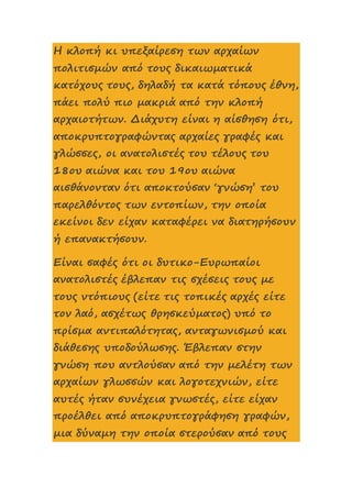 Η κλοπή κι υπεξαίρεση των αρχαίων
πολιτισμών από τους δικαιωματικά
κατόχους τους, δηλαδή τα κατά τόπους έθνη,
πάει πολύ πιο μακριά από την κλοπή
αρχαιοτήτων. Διάχυτη είναι η αίσθηση ότι,
αποκρυπτογραφώντας αρχαίες γραφές και
γλώσσες, οι ανατολιστές του τέλους του
18ου αιώνα και του 19ου αιώνα
αισθάνονταν ότι αποκτούσαν ‘γνώση’ του
παρελθόντος των εντοπίων, την οποία
εκείνοι δεν είχαν καταφέρει να διατηρήσουν
ή επανακτήσουν.
Είναι σαφές ότι οι δυτικο-Ευρωπαίοι
ανατολιστές έβλεπαν τις σχέσεις τους με
τους ντόπιους (είτε τις τοπικές αρχές είτε
τον λαό, ασχέτως θρησκεύματος) υπό το
πρίσμα αντιπαλότητας, ανταγωνισμού και
διάθεσης υποδούλωσης. Έβλεπαν στην
γνώση που αντλούσαν από την μελέτη των
αρχαίων γλωσσών και λογοτεχνιών, είτε
αυτές ήταν συνέχεια γνωστές, είτε είχαν
προέλθει από αποκρυπτογράφηση γραφών,
μια δύναμη την οποία στερούσαν από τους
 