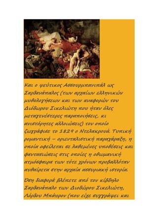 Και ο ψεύτικος Ασσουρμπανιπάλ ως
Σαρδανάπαλος (των αρχαίων ελληνικών
μυθολογήσεων και των αναφορών του
Διόδωρου Σικελιώτη που ήταν όλες
μεταγενέστερες παραποιήσεις, κι
ανιστόρητες αλλοιώσεις) τον οποίο
ζωγράφισε το 1829 ο Ντελακρουά. Τυπική
ρομαντική – οριενταλιστική παραχάραξη, η
οποία οφείλεται σε λαθεμένες υποθέσεις και
φαντασιώσεις στις οποίες η οθωμανική
ατμόσφαιρα των τότε χρόνων προβαλλόταν
αυθαίρετα στην αρχαία ασσυριακή ιστορία.
Όση διαφορά βλέπετε από τον κίβδηλο
Σαρδανάπαλο των Διοδώρου Σικελιώτη,
Λόρδου Μπάυρον (που είχε συγγράψει και
 