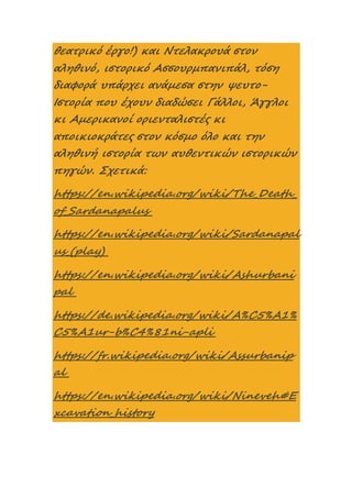 θεατρικό έργο!) και Ντελακρουά στον
αληθινό, ιστορικό Ασσουρμπανιπάλ, τόση
διαφορά υπάρχει ανάμεσα στην ψευτο-
Ιστορία που έχουν διαδώσει Γάλλοι, Άγγλοι
κι Αμερικανοί οριενταλιστές κι
αποικιοκράτες στον κόσμο όλο και την
αληθινή ιστορία των αυθεντικών ιστορικών
πηγών. Σχετικά:
https://en.wikipedia.org/wiki/The_Death_
of_Sardanapalus
https://en.wikipedia.org/wiki/Sardanapal
us_(play)
https://en.wikipedia.org/wiki/Ashurbani
pal
https://de.wikipedia.org/wiki/A%C5%A1%
C5%A1ur-b%C4%81ni-apli
https://fr.wikipedia.org/wiki/Assurbanip
al
https://en.wikipedia.org/wiki/Nineveh#E
xcavation_history
 